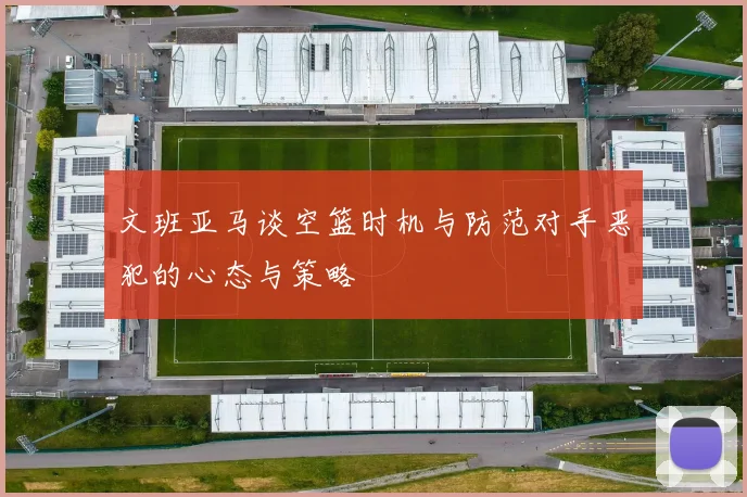 文班亚马谈空篮时机与防范对手恶犯的心态与策略