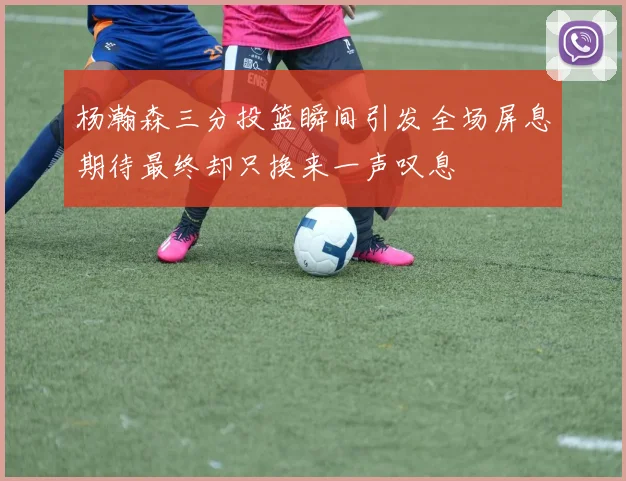 杨瀚森三分投篮瞬间引发全场屏息期待最终却只换来一声叹息