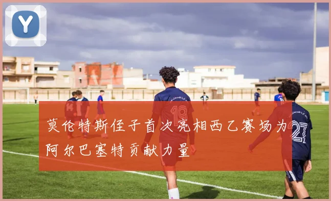 莫伦特斯侄子首次亮相西乙赛场为阿尔巴塞特贡献力量