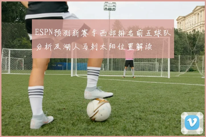 ESPN预测新赛季西部排名前五球队分析及湖人马刺太阳位置解读