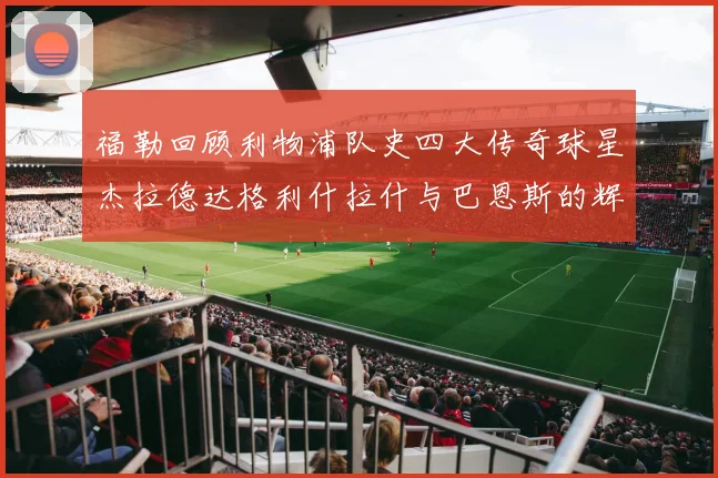 福勒回顾利物浦队史四大传奇球星杰拉德达格利什拉什与巴恩斯的辉煌成就