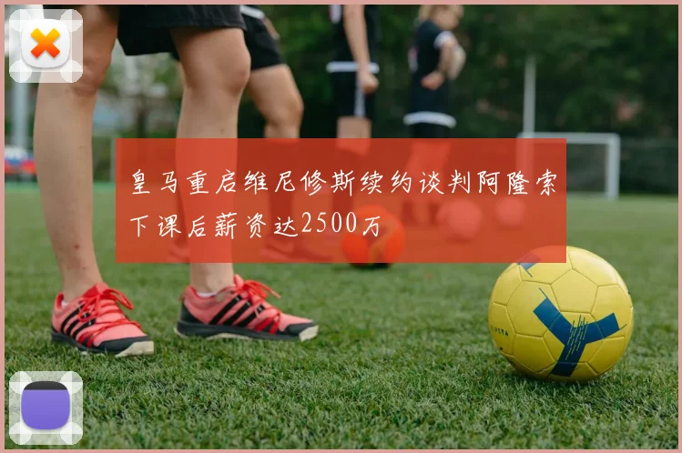 皇马重启维尼修斯续约谈判阿隆索下课后薪资达2500万