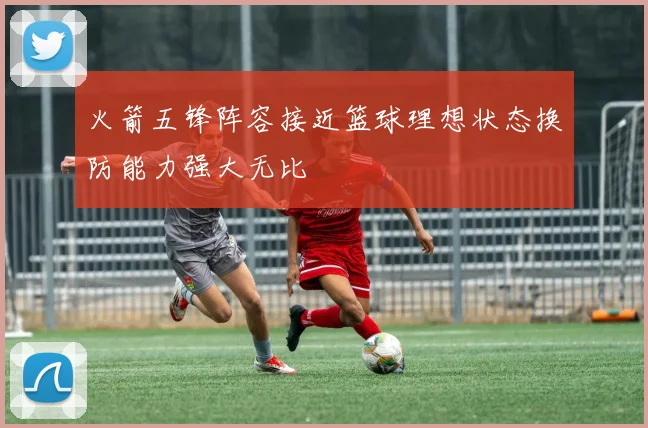 火箭五锋阵容接近篮球理想状态换防能力强大无比