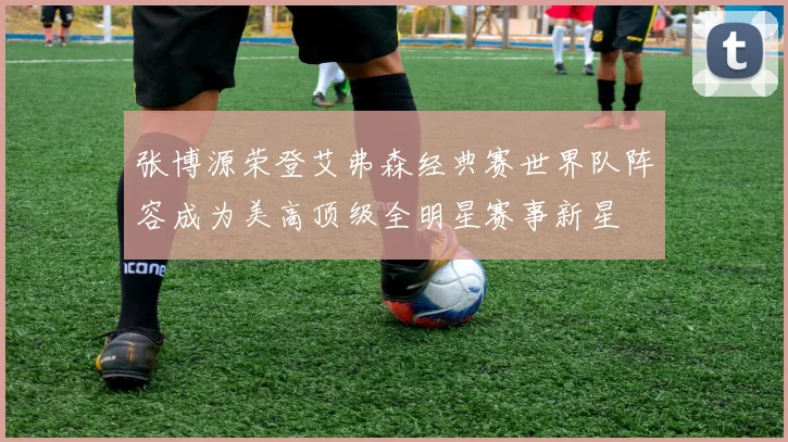 张博源荣登艾弗森经典赛世界队阵容成为美高顶级全明星赛事新星