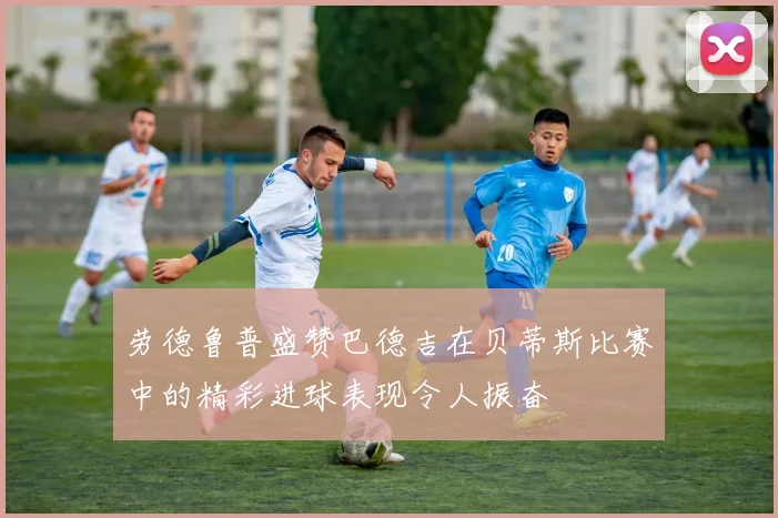 劳德鲁普盛赞巴德吉在贝蒂斯比赛中的精彩进球表现令人振奋