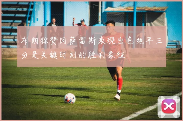 布朗称赞冈萨雷斯表现出色绝平三分是关键时刻的胜利象征