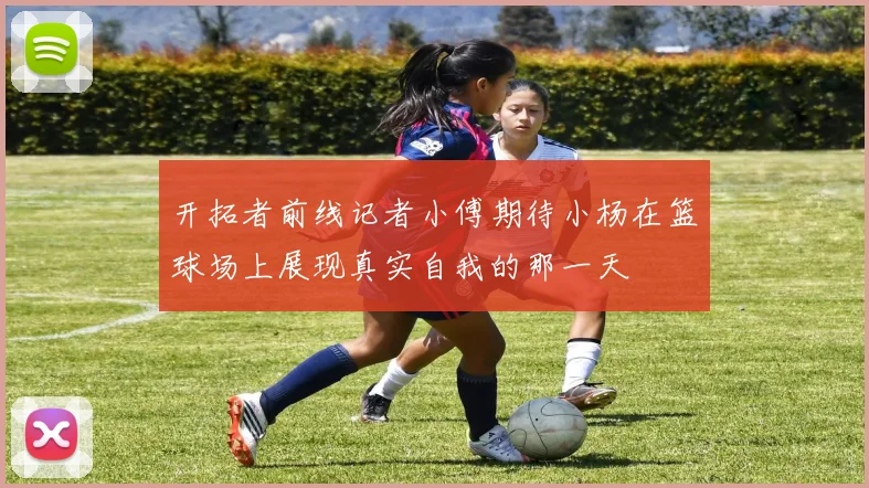 开拓者前线记者小傅期待小杨在篮球场上展现真实自我的那一天