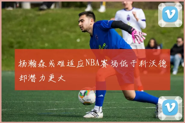 杨瀚森或难适应NBA赛场低于科沃德却潜力更大