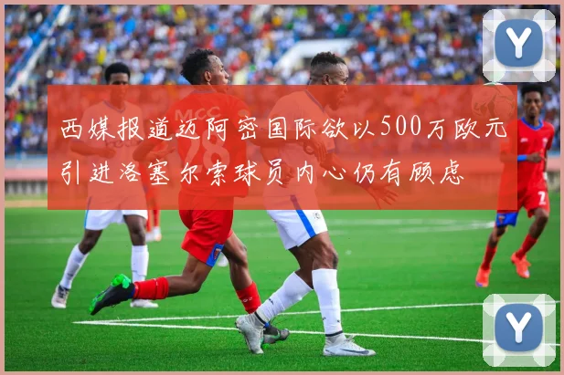 西媒报道迈阿密国际欲以500万欧元引进洛塞尔索球员内心仍有顾虑
